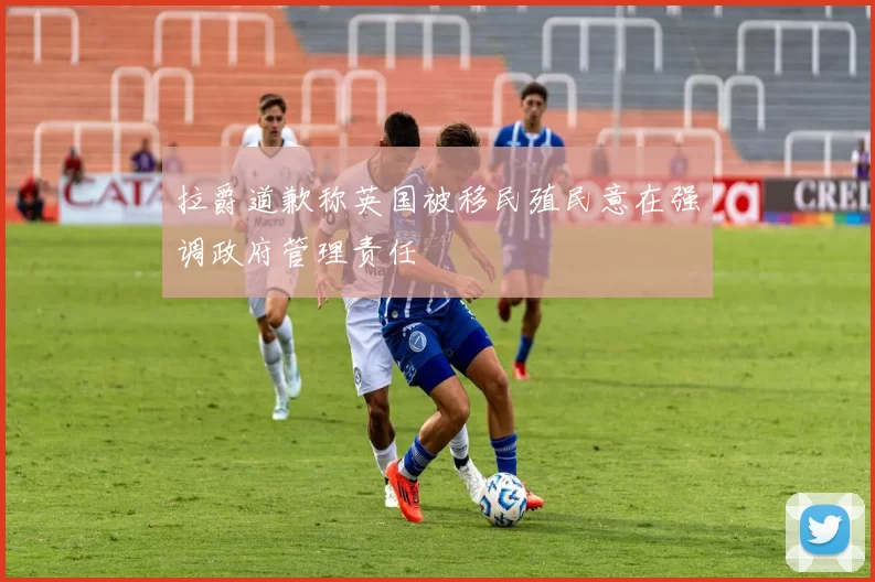 拉爵道歉称英国被移民殖民意在强调政府管理责任