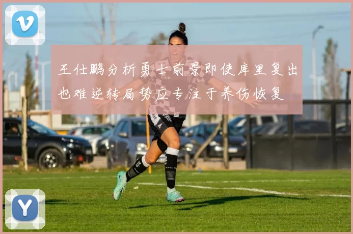 王仕鹏分析勇士前景即使库里复出也难逆转局势应专注于养伤恢复