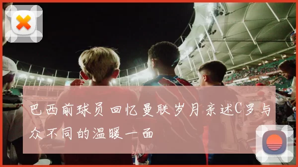 巴西前球员回忆曼联岁月亲述C罗与众不同的温暖一面