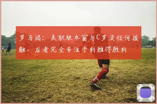 罗马诺：美职联冬窗与C罗没任何接触，后者完全专注于利雅得胜利