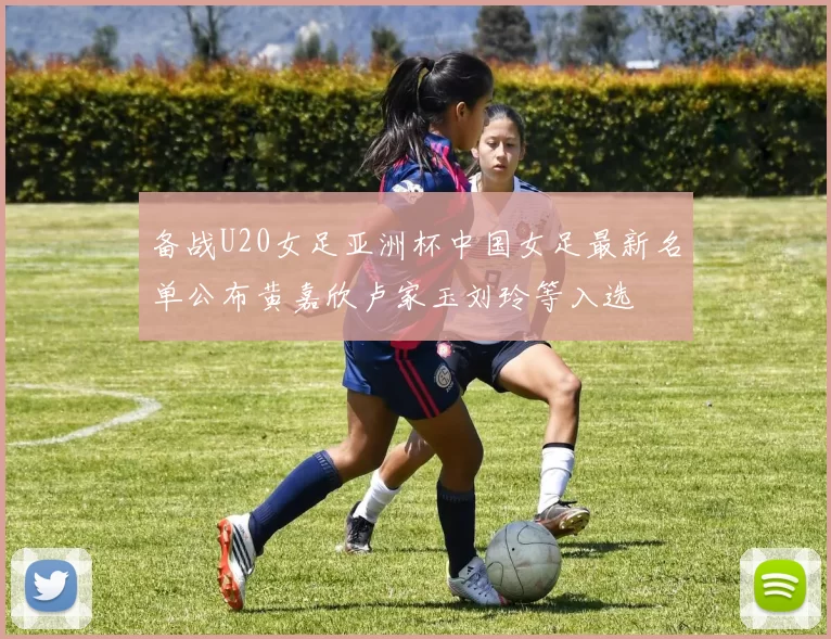 备战U20女足亚洲杯中国女足最新名单公布黄嘉欣卢家玉刘玲等入选