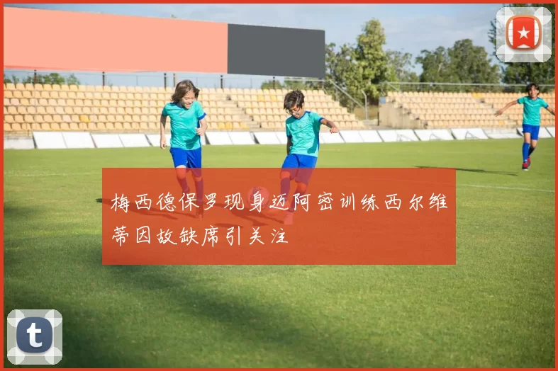 梅西德保罗现身迈阿密训练西尔维蒂因故缺席引关注