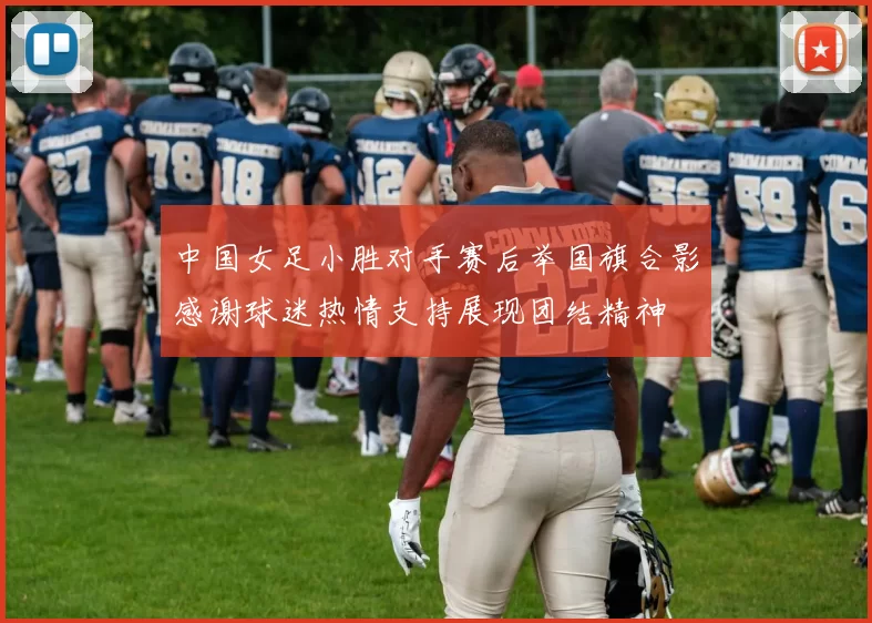 中国女足小胜对手赛后举国旗合影感谢球迷热情支持展现团结精神