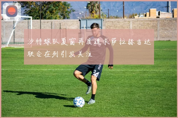 沙特球队夏窗再度追求萨拉赫吉达联合在列引发关注