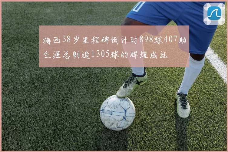 梅西38岁里程碑倒计时898球407助生涯总制造1305球的辉煌成就