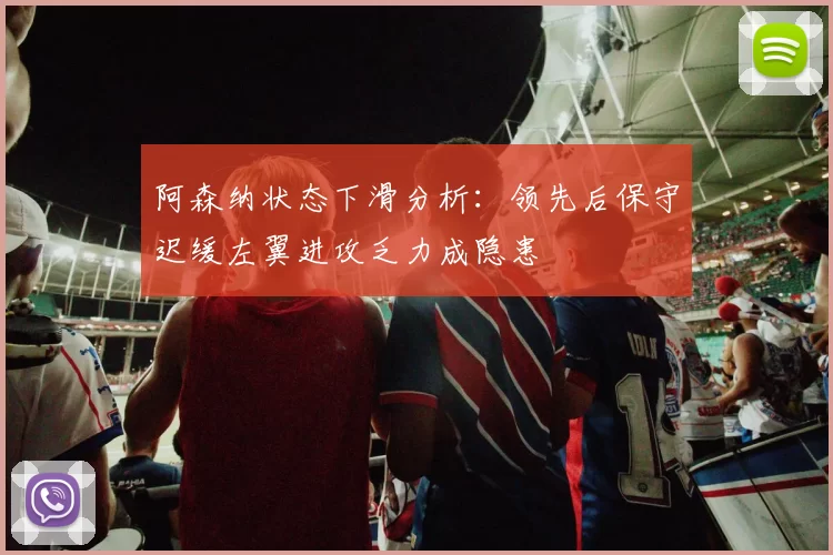 阿森纳状态下滑分析：领先后保守迟缓左翼进攻乏力成隐患