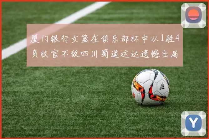 厦门银行女篮在俱乐部杯中以1胜4负收官不敌四川蜀道运达遗憾出局