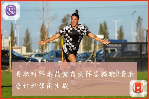 曼联对阵水晶宫首发阵容揭晓B费和舍什科领衔出战