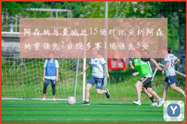 阿森纳与曼城近15场对比分析阿森纳曾领先7分现多赛1场领先5分