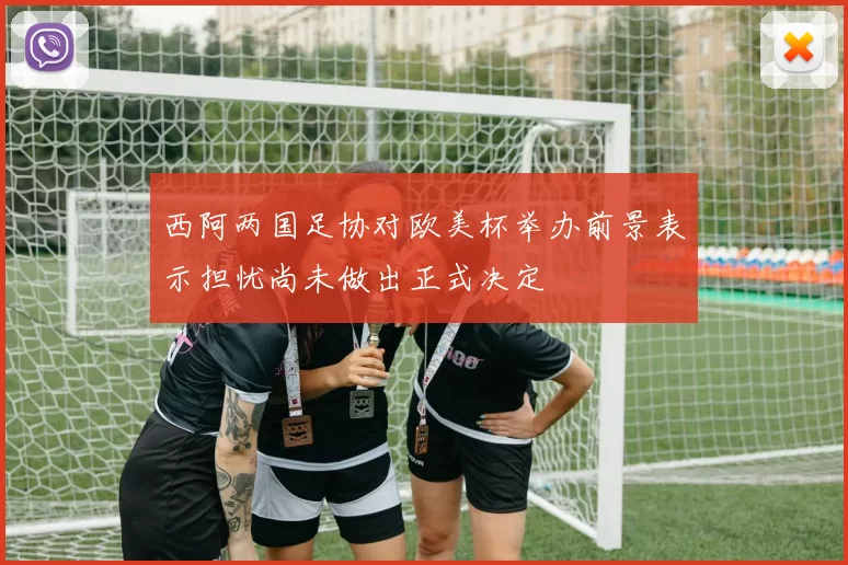 西阿两国足协对欧美杯举办前景表示担忧尚未做出正式决定