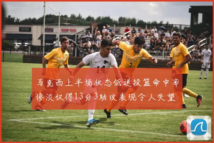 马克西上半场状态低迷投篮命中率惨淡仅得13分3助攻表现令人失望