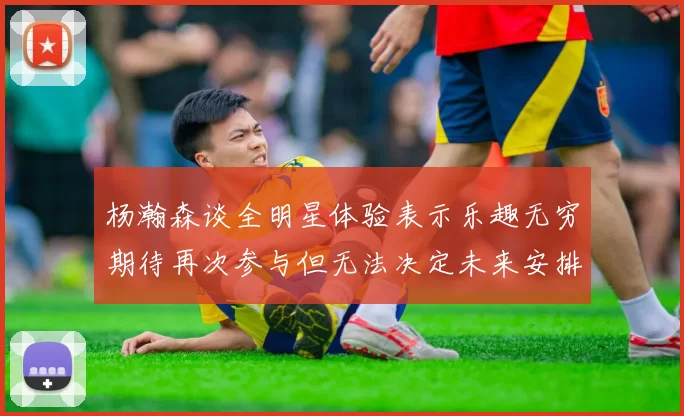 杨瀚森谈全明星体验表示乐趣无穷期待再次参与但无法决定未来安排